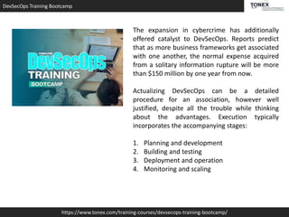 DevSecOps Training Bootcamp
https://www.tonex.com/training-courses/devsecops-training-bootcamp/
The expansion in cybercrime has additionally
offered catalyst to DevSecOps. Reports predict
that as more business frameworks get associated
with one another, the normal expense acquired
from a solitary information rupture will be more
than $150 million by one year from now.
Actualizing DevSecOps can be a detailed
procedure for an association, however well
justified, despite all the trouble while thinking
about the advantages. Execution typically
incorporates the accompanying stages:
1. Planning and development
2. Building and testing
3. Deployment and operation
4. Monitoring and scaling
 