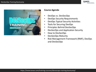 DevSecOps Training Bootcamp
https://www.tonex.com/training-courses/devsecops-training-bootcamp/
Course Agenda
• DevOps vs. DevSecOps
• DevOps Security Requirements
• DevOps Typical Security Activities
• Tools for Securing DevOps
• Principles Behind DevSecOps
• DevSecOps and Application Security
• How to DevSecOps
• DevSecOps Maturity
• Risk Management Framework (RMF), DevOps
and DevSecOps
 