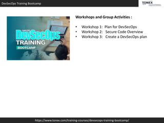 DevSecOps Training Bootcamp
https://www.tonex.com/training-courses/devsecops-training-bootcamp/
Workshops and Group Activities :
• Workshop 1: Plan for DevSecOps
• Workshop 2: Secure Code Overview
• Workshop 3: Create a DevSecOps plan
 