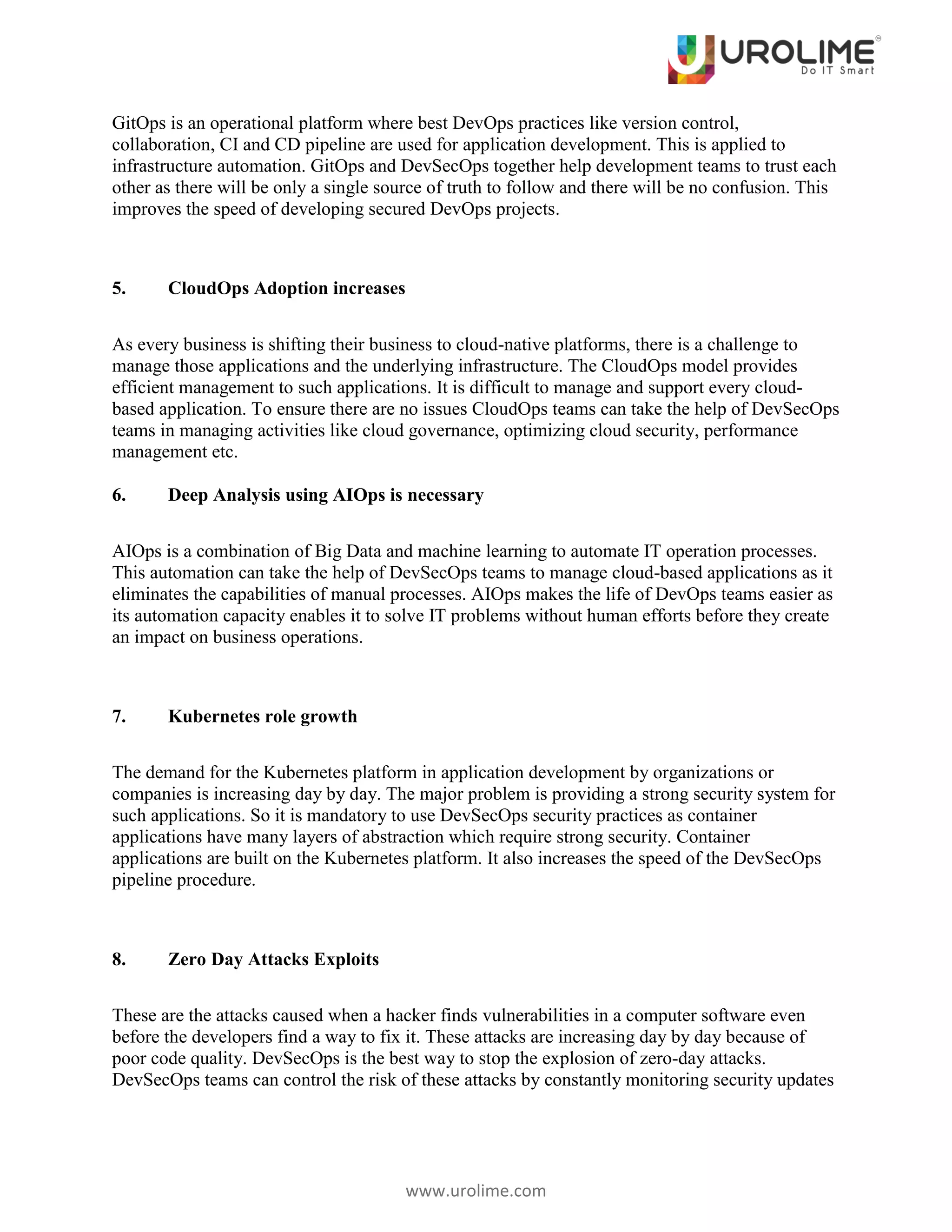 www.urolime.com
GitOps is an operational platform where best DevOps practices like version control,
collaboration, CI and CD pipeline are used for application development. This is applied to
infrastructure automation. GitOps and DevSecOps together help development teams to trust each
other as there will be only a single source of truth to follow and there will be no confusion. This
improves the speed of developing secured DevOps projects.
5. CloudOps Adoption increases
As every business is shifting their business to cloud-native platforms, there is a challenge to
manage those applications and the underlying infrastructure. The CloudOps model provides
efficient management to such applications. It is difficult to manage and support every cloud-
based application. To ensure there are no issues CloudOps teams can take the help of DevSecOps
teams in managing activities like cloud governance, optimizing cloud security, performance
management etc.
6. Deep Analysis using AIOps is necessary
AIOps is a combination of Big Data and machine learning to automate IT operation processes.
This automation can take the help of DevSecOps teams to manage cloud-based applications as it
eliminates the capabilities of manual processes. AIOps makes the life of DevOps teams easier as
its automation capacity enables it to solve IT problems without human efforts before they create
an impact on business operations.
7. Kubernetes role growth
The demand for the Kubernetes platform in application development by organizations or
companies is increasing day by day. The major problem is providing a strong security system for
such applications. So it is mandatory to use DevSecOps security practices as container
applications have many layers of abstraction which require strong security. Container
applications are built on the Kubernetes platform. It also increases the speed of the DevSecOps
pipeline procedure.
8. Zero Day Attacks Exploits
These are the attacks caused when a hacker finds vulnerabilities in a computer software even
before the developers find a way to fix it. These attacks are increasing day by day because of
poor code quality. DevSecOps is the best way to stop the explosion of zero-day attacks.
DevSecOps teams can control the risk of these attacks by constantly monitoring security updates
 