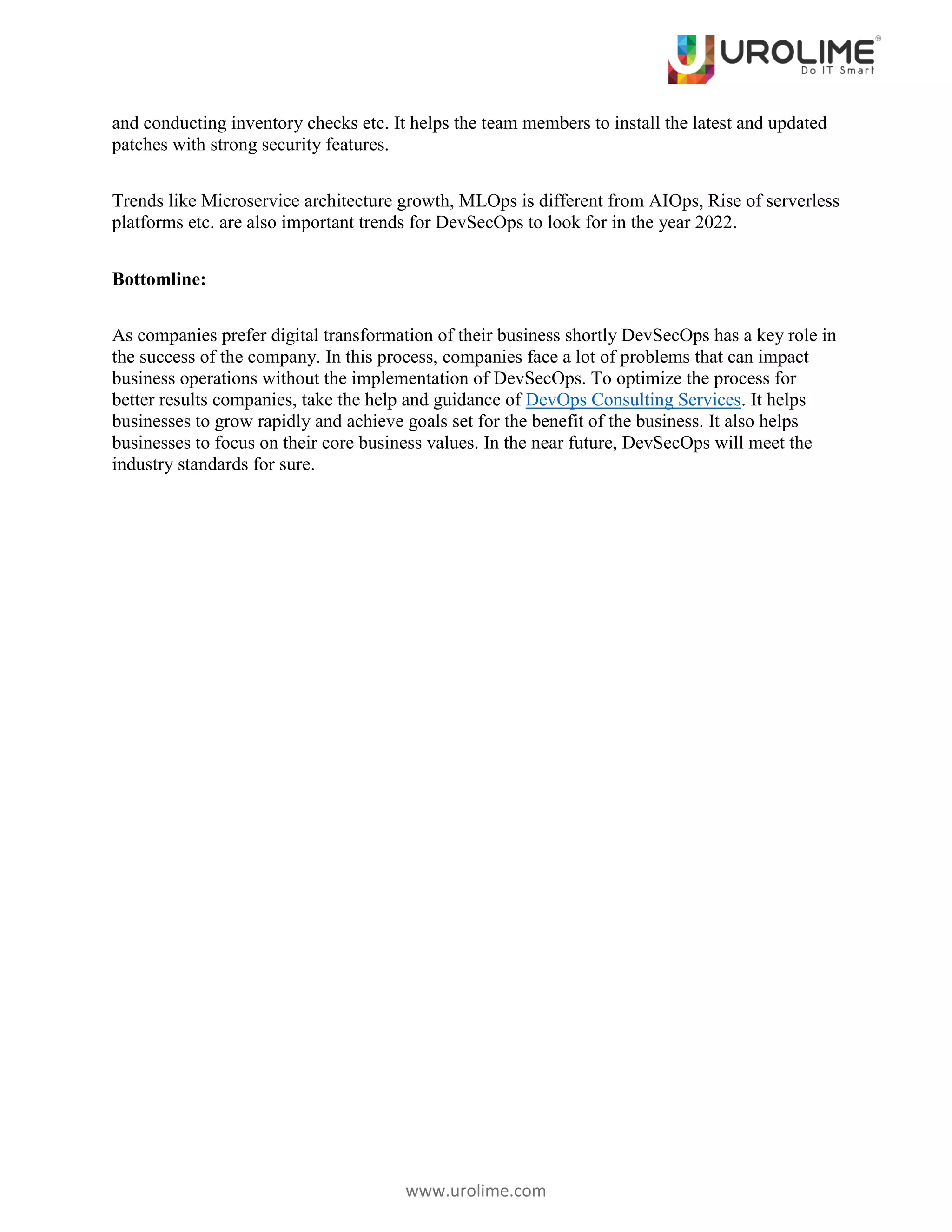 www.urolime.com
and conducting inventory checks etc. It helps the team members to install the latest and updated
patches with strong security features.
Trends like Microservice architecture growth, MLOps is different from AIOps, Rise of serverless
platforms etc. are also important trends for DevSecOps to look for in the year 2022.
Bottomline:
As companies prefer digital transformation of their business shortly DevSecOps has a key role in
the success of the company. In this process, companies face a lot of problems that can impact
business operations without the implementation of DevSecOps. To optimize the process for
better results companies, take the help and guidance of DevOps Consulting Services. It helps
businesses to grow rapidly and achieve goals set for the benefit of the business. It also helps
businesses to focus on their core business values. In the near future, DevSecOps will meet the
industry standards for sure.
 