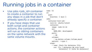 ▪
▪
name: CI
on:
push:
branches: [ main ]
jobs:
container-test-job:
runs-on: ubuntu-latest
container:
image: node:14.16
env:
NODE_ENV: development
ports:
- 80
volumes:
- my_docker_volume:/volume_mount
options: --cpus 1
steps:
- name: Check for dockerenv file
run: (ls /.dockerenv && echo Found
dockerenv) || (echo No dockerenv)
 