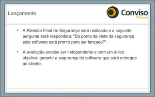 A Revisão Final de Segurança será realizada e a seguinte pergunta será respondida: "Do ponto de vista da segurança, este software está pronto para ser lançado?“. A avaliação precisa ser independente e com um único objetivo: garantir a segurança do software que será entregue ao cliente. Lançamento 