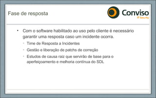 Com o software habilitado ao uso pelo cliente é necessário garantir uma resposta caso um incidente ocorra. Time de Resposta a Incidentes Gestão e liberação de patchs de correção Estudos de causa raiz que servirão de base para o aperfeiçoamento e melhoria contínua do SDL Fase de resposta 