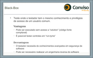 Teste onde o testador tem o mesmo conhecimento e privilégios de acesso de um usuário comum.  Vantagens Pode ser executado sem acesso a “solution” (código fonte compilavel) É possível testar controles em “run-tyme” Desvantagens O testador necessita de conhecimentos avançados em segurança de software Pode ser necessário realiazar um engenharia reversa do software Black-Box 