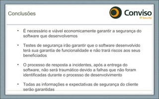 É necessário e viável economicamente garantir a segurança do software que desenvolvemos Testes de segurança irão garantir que o software desenvolvido terá sua garantia de funcionalidade e não trará riscos aos seus beneficiados O processo de resposta a incidentes, após a entrega do software, não será traumático devido a falhas que não foram identificadas durante o processo de desenvolvimento Todas as informações e expectativas de segurança do cliente serão garantidas Conclusões 