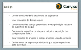 Definir e documentar a arquitetura de segurança Usar princípios de design seguro Uso de camadas, código gerenciado, menor privilégio, redução de superfície de ataque Documentar superfície de ataque e reduzir a exposição das configurações default Criar modelos de ameaça e mitigar ameaças usando controles Definir metas de segurança adicionais que sejam específicas para o produto Design 