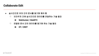 Copyright ⓒ All Right Reserved by Buzzvil
Collaborate Edit
● 실시간으로 유저 간의 문서를 동기화 해야 함
○ 브라우저 간에 실시간으로 데이터를 전달하는 기술 필요
■ WebSocket / WebRTC
○ 연결된 문서 간의 데이터를 동기화 하는 기술 필요
■ OT / CRDT
 
