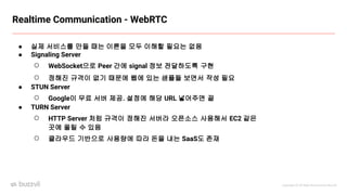 Copyright ⓒ All Right Reserved by Buzzvil
● 실제 서비스를 만들 때는 이론을 모두 이해할 필요는 없음
● Signaling Server
○ WebSocket으로 Peer 간에 signal 정보 전달하도록 구현
○ 정해진 규격이 없기 때문에 웹에 있는 샘플들 보면서 작성 필요
● STUN Server
○ Google이 무료 서버 제공. 설정에 해당 URL 넣어주면 끝
● TURN Server
○ HTTP Server 처럼 규격이 정해진 서버라 오픈소스 사용해서 EC2 같은
곳에 올릴 수 있음
○ 클라우드 기반으로 사용량에 따라 돈을 내는 SaaS도 존재
Realtime Communication - WebRTC
 
