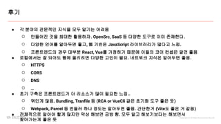 Copyright ⓒ All Right Reserved by Buzzvil
후기
● 각 분야의 전문적인 지식을 모두 알기는 어려움
○ 만들어진 것을 최대한 활용하자. OpenSrc, SaaS 등 다양한 도구로 이미 존재한다.
○ 다양한 언어를 알아두면 좋고, 웹 기반은 JavaScript 라이브러리가 많다고 느낌.
○ 프론트엔드의 경우 대부분 React, Vue를 가정하기 때문에 이들의 코어 컨셉은 알면 좋음
● 로컬에서는 잘 되어도 웹에 올리려면 다양한 고민이 필요. 네트워크 지식은 알아두면 좋음.
○ HTTPS
○ CORS
○ DNS
○ …
● 초기 구축은 프론트엔드가 더 리소스가 많이 필요한 느낌..
○ 엮인게 많음. Bundling, Tranﬁle 등 (RCA or VueCli 같은 초기화 도구 좋은 듯)
○ Webpack, Parcel 등 번들러 하나 정도는 알아두면 좋음. 간단한거 (Vite도 좋은 거 같음)
● 전체적으로 알아야 할게 많지만 막상 해보면 금방 함. 모두 알고 해보기보다는 해보면서
찾아가는게 좋은 듯
 