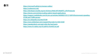 Copyright ⓒ All Right Reserved by Buzzvil
출처 https://microsoft.github.io/monaco-editor/
https://codemirror.net/
https://developer.mozilla.org/en-US/docs/Web/API/WebRTC_API/Protocols
https://dzone.com/articles/scaling-webrtc-based-applications
https://support.medialooks.com/hc/en-us/articles/360000213312-%D0%95nvironment-signaling-
STUN-and-TURN-servers
https://en.wikipedia.org/wiki/STUN
https://www.slideshare.net/crsgypinChiu/web-rtc-65613228
https://speakerdeck.com/ept/crdts-the-hard-parts
https://www.rfc-editor.org/rfc/pdfrfc/rfc6455.txt.pdf
 