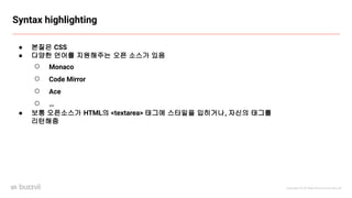 Copyright ⓒ All Right Reserved by Buzzvil
Syntax highlighting
● 본질은 CSS
● 다양한 언어를 지원해주는 오픈 소스가 있음
○ Monaco
○ Code Mirror
○ Ace
○ …
● 보통 오픈소스가 HTML의 <textarea> 태그에 스타일을 입히거나, 자신의 태그를
리턴해줌
 