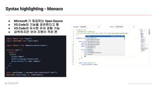 Copyright ⓒ All Right Reserved by Buzzvil
Syntax highlighting - Monaco
● Microsoft 가 제공하는 Open Source
● VS Code와 기능을 공유한다고 함
● VS Code와 유사한 유저 경험 가능
● 강력하지만 언어 지원이 적은 편
 