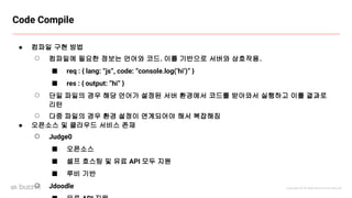 Copyright ⓒ All Right Reserved by Buzzvil
Code Compile
● 컴파일 구현 방법
○ 컴파일에 필요한 정보는 언어와 코드. 이를 기반으로 서버와 상호작용.
■ req : { lang: “js”, code: “console.log(‘hi’)” }
■ res : { output: “hi” }
○ 단일 파일의 경우 해당 언어가 설정된 서버 환경에서 코드를 받아와서 실행하고 이를 결과로
리턴
○ 다중 파일의 경우 환경 설정이 연계되어야 해서 복잡해짐
● 오픈소스 및 클라우드 서비스 존재
○ Judge0
■ 오픈소스
■ 셀프 호스팅 및 유료 API 모두 지원
■ 루비 기반
○ Jdoodle
 