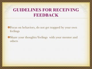 GUIDELINES FOR RECEIVING
         FEEDBACK

Focus on behaviors, do not get trapped by your own
feelings
Share your thoughts/feelings with your mentor and
others
 