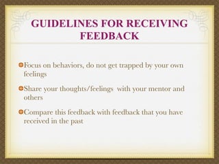 GUIDELINES FOR RECEIVING
         FEEDBACK

Focus on behaviors, do not get trapped by your own
feelings
Share your thoughts/feelings with your mentor and
others
Compare this feedback with feedback that you have
received in the past
 