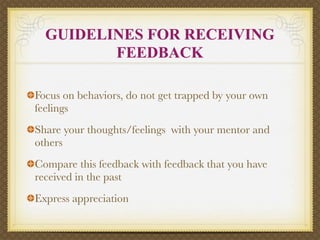 GUIDELINES FOR RECEIVING
         FEEDBACK

Focus on behaviors, do not get trapped by your own
feelings
Share your thoughts/feelings with your mentor and
others
Compare this feedback with feedback that you have
received in the past
Express appreciation
 