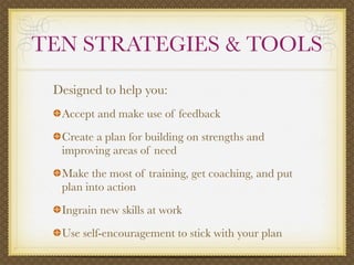 TEN STRATEGIES & TOOLS
 Designed to help you:
  Accept and make use of feedback
  Create a plan for building on strengths and
  improving areas of need
  Make the most of training, get coaching, and put
  plan into action
  Ingrain new skills at work
  Use self-encouragement to stick with your plan
 