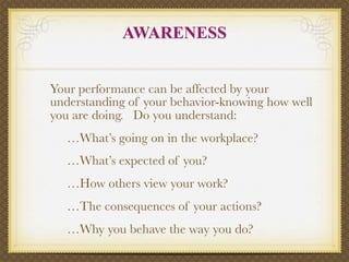 AWARENESS


Your performance can be affected by your
understanding of your behavior-knowing how well
you are doing. Do you understand:

   …What’s going on in the workplace?

   …What’s expected of you?

   …How others view your work?

   …The consequences of your actions?

   …Why you behave the way you do?
 