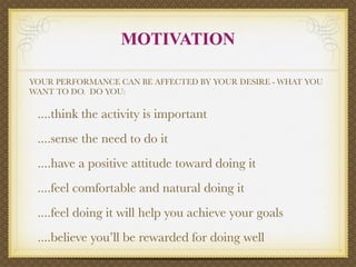 MOTIVATION

YOUR PERFORMANCE CAN BE AFFECTED BY YOUR DESIRE - WHAT YOU
WANT TO DO. DO YOU:

 ....think the activity is important
 ....sense the need to do it
 ....have a positive attitude toward doing it
 ....feel comfortable and natural doing it
 ....feel doing it will help you achieve your goals
 ....believe you’ll be rewarded for doing well
 
