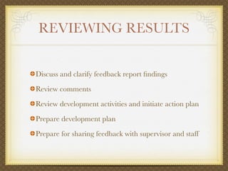REVIEWING RESULTS


Discuss and clarify feedback report ﬁndings
Review comments
Review development activities and initiate action plan
Prepare development plan
Prepare for sharing feedback with supervisor and staff
 