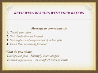 REVIEWING RESULTS WITH YOUR RATERS



                      Message to communicate
1.   Thank your raters
2.   Seek clariﬁcation on feedback
3.   Seek support and conﬁrmation of action plan
4.   Enlist them in ongoing feedback

What do you share
 Development plan - Strongly encouraged
 Feedback information - As comfort level permits
 