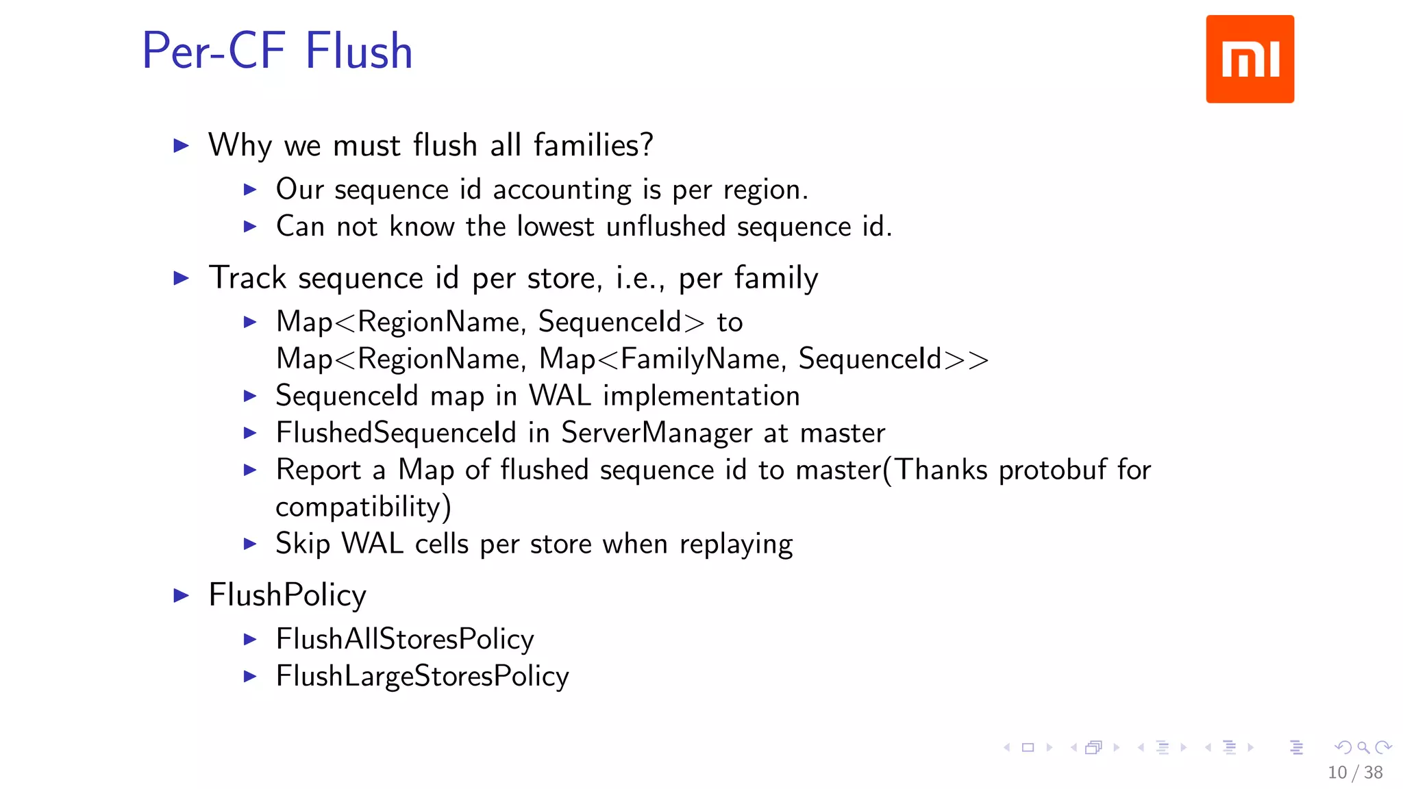 .....
.
....
.
....
.
.....
.
....
.
....
.
....
.
.....
.
....
.
....
.
....
.
.....
.
....
.
....
.
....
.
.....
.
....
.
.....
.
....
.
....
.
Per-CF Flush
▶ Why we must ﬂush all families?
▶ Our sequence id accounting is per region.
▶ Can not know the lowest unﬂushed sequence id.
▶ Track sequence id per store, i.e., per family
▶ Map<RegionName, SequenceId> to
Map<RegionName, Map<FamilyName, SequenceId>>
▶ SequenceId map in WAL implementation
▶ FlushedSequenceId in ServerManager at master
▶ Report a Map of ﬂushed sequence id to master(Thanks protobuf for
compatibility)
▶ Skip WAL cells per store when replaying
▶ FlushPolicy
▶ FlushAllStoresPolicy
▶ FlushLargeStoresPolicy
10 / 38
 