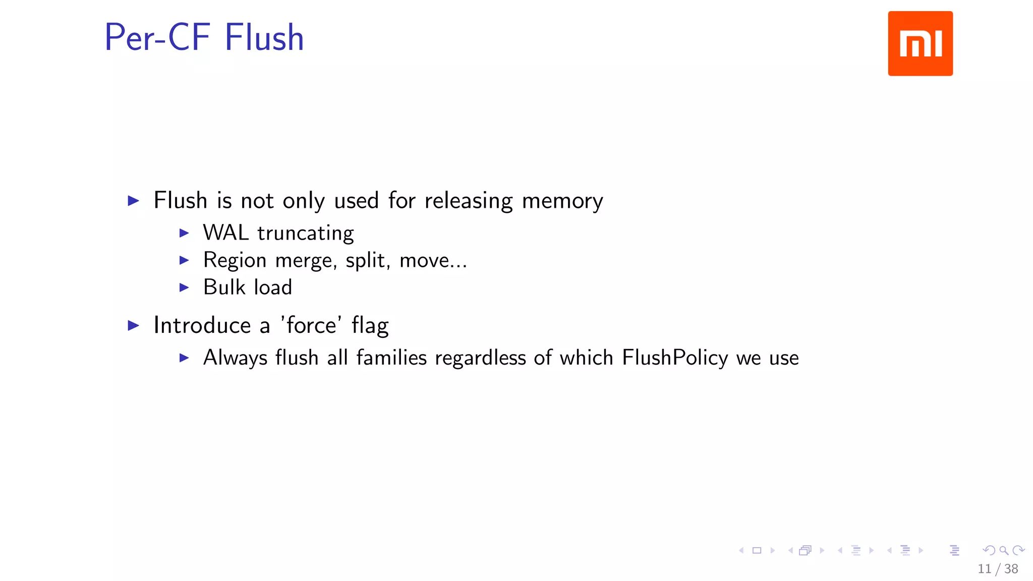 .....
.
....
.
....
.
.....
.
....
.
....
.
....
.
.....
.
....
.
....
.
....
.
.....
.
....
.
....
.
....
.
.....
.
....
.
.....
.
....
.
....
.
Per-CF Flush
▶ Flush is not only used for releasing memory
▶ WAL truncating
▶ Region merge, split, move...
▶ Bulk load
▶ Introduce a ’force’ ﬂag
▶ Always ﬂush all families regardless of which FlushPolicy we use
11 / 38
 