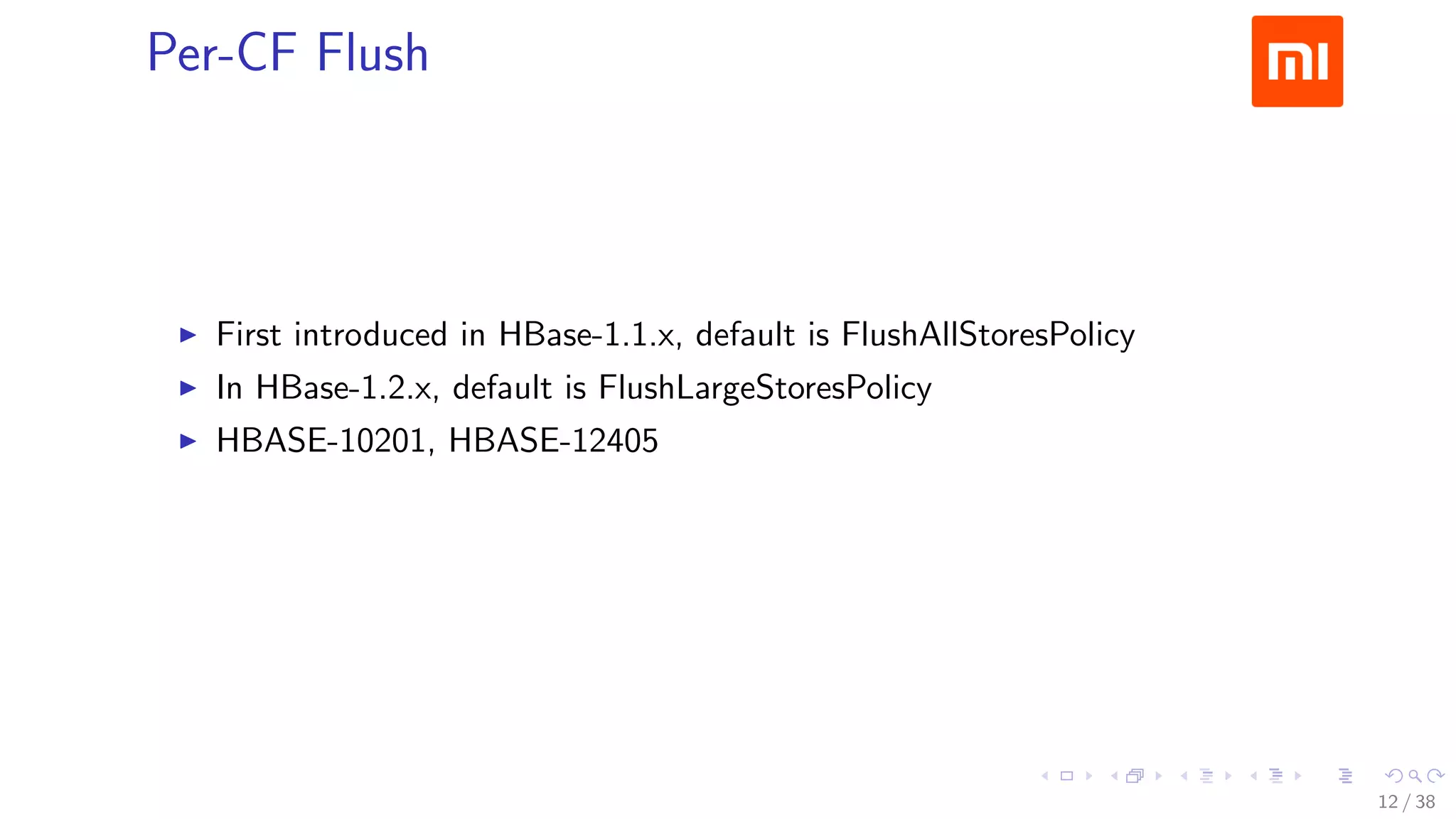.....
.
....
.
....
.
.....
.
....
.
....
.
....
.
.....
.
....
.
....
.
....
.
.....
.
....
.
....
.
....
.
.....
.
....
.
.....
.
....
.
....
.
Per-CF Flush
▶ First introduced in HBase-1.1.x, default is FlushAllStoresPolicy
▶ In HBase-1.2.x, default is FlushLargeStoresPolicy
▶ HBASE-10201, HBASE-12405
12 / 38
 