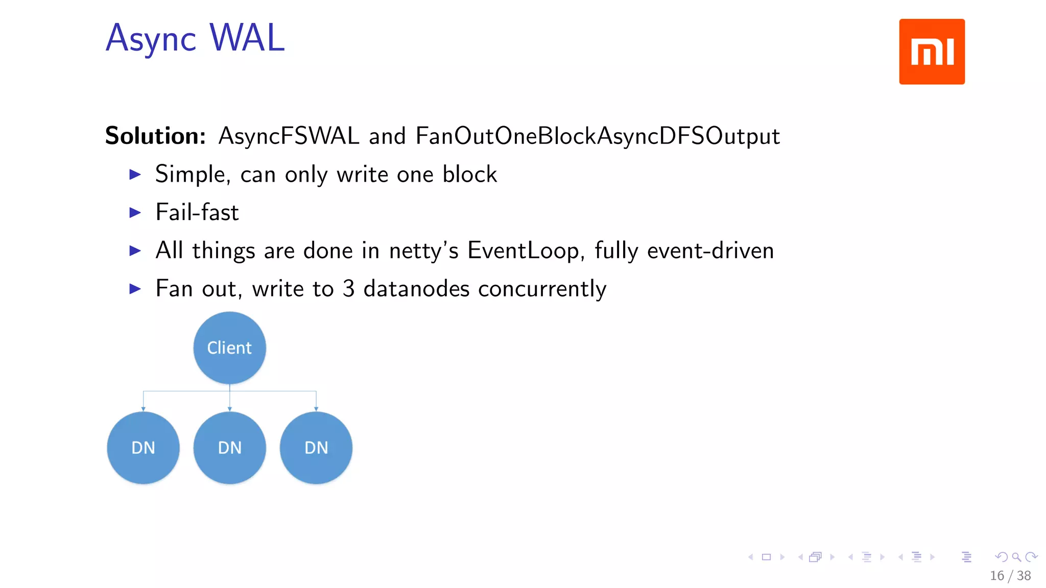 .....
.
....
.
....
.
.....
.
....
.
....
.
....
.
.....
.
....
.
....
.
....
.
.....
.
....
.
....
.
....
.
.....
.
....
.
.....
.
....
.
....
.
Async WAL
Solution: AsyncFSWAL and FanOutOneBlockAsyncDFSOutput
▶ Simple, can only write one block
▶ Fail-fast
▶ All things are done in netty’s EventLoop, fully event-driven
▶ Fan out, write to 3 datanodes concurrently
16 / 38
 