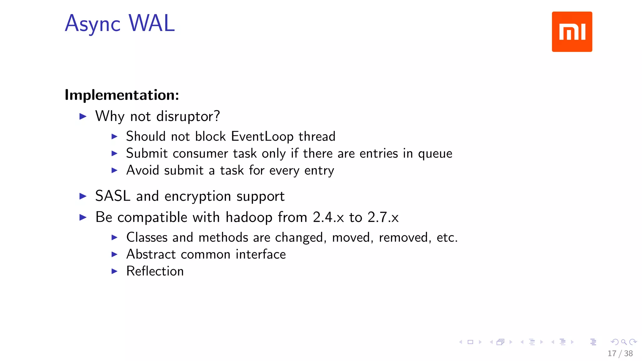 .....
.
....
.
....
.
.....
.
....
.
....
.
....
.
.....
.
....
.
....
.
....
.
.....
.
....
.
....
.
....
.
.....
.
....
.
.....
.
....
.
....
.
Async WAL
Implementation:
▶ Why not disruptor?
▶ Should not block EventLoop thread
▶ Submit consumer task only if there are entries in queue
▶ Avoid submit a task for every entry
▶ SASL and encryption support
▶ Be compatible with hadoop from 2.4.x to 2.7.x
▶ Classes and methods are changed, moved, removed, etc.
▶ Abstract common interface
▶ Reﬂection
17 / 38
 