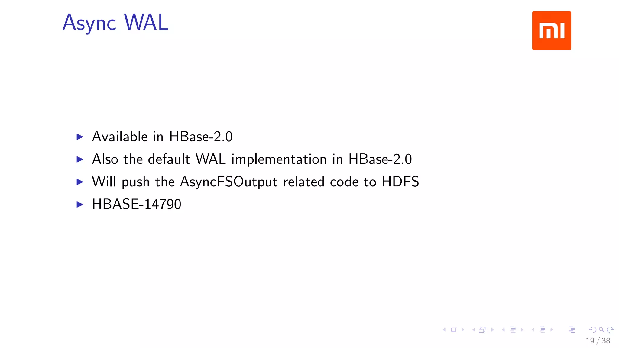 .....
.
....
.
....
.
.....
.
....
.
....
.
....
.
.....
.
....
.
....
.
....
.
.....
.
....
.
....
.
....
.
.....
.
....
.
.....
.
....
.
....
.
Async WAL
▶ Available in HBase-2.0
▶ Also the default WAL implementation in HBase-2.0
▶ Will push the AsyncFSOutput related code to HDFS
▶ HBASE-14790
19 / 38
 