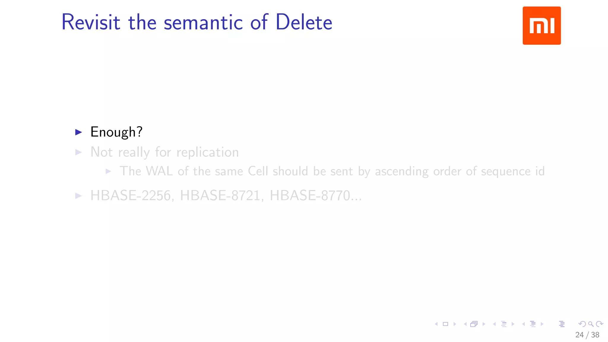 .....
.
....
.
....
.
.....
.
....
.
....
.
....
.
.....
.
....
.
....
.
....
.
.....
.
....
.
....
.
....
.
.....
.
....
.
.....
.
....
.
....
.
Revisit the semantic of Delete
▶ Enough?
▶ Not really for replication
▶ The WAL of the same Cell should be sent by ascending order of sequence id
▶ HBASE-2256, HBASE-8721, HBASE-8770...
24 / 38
 