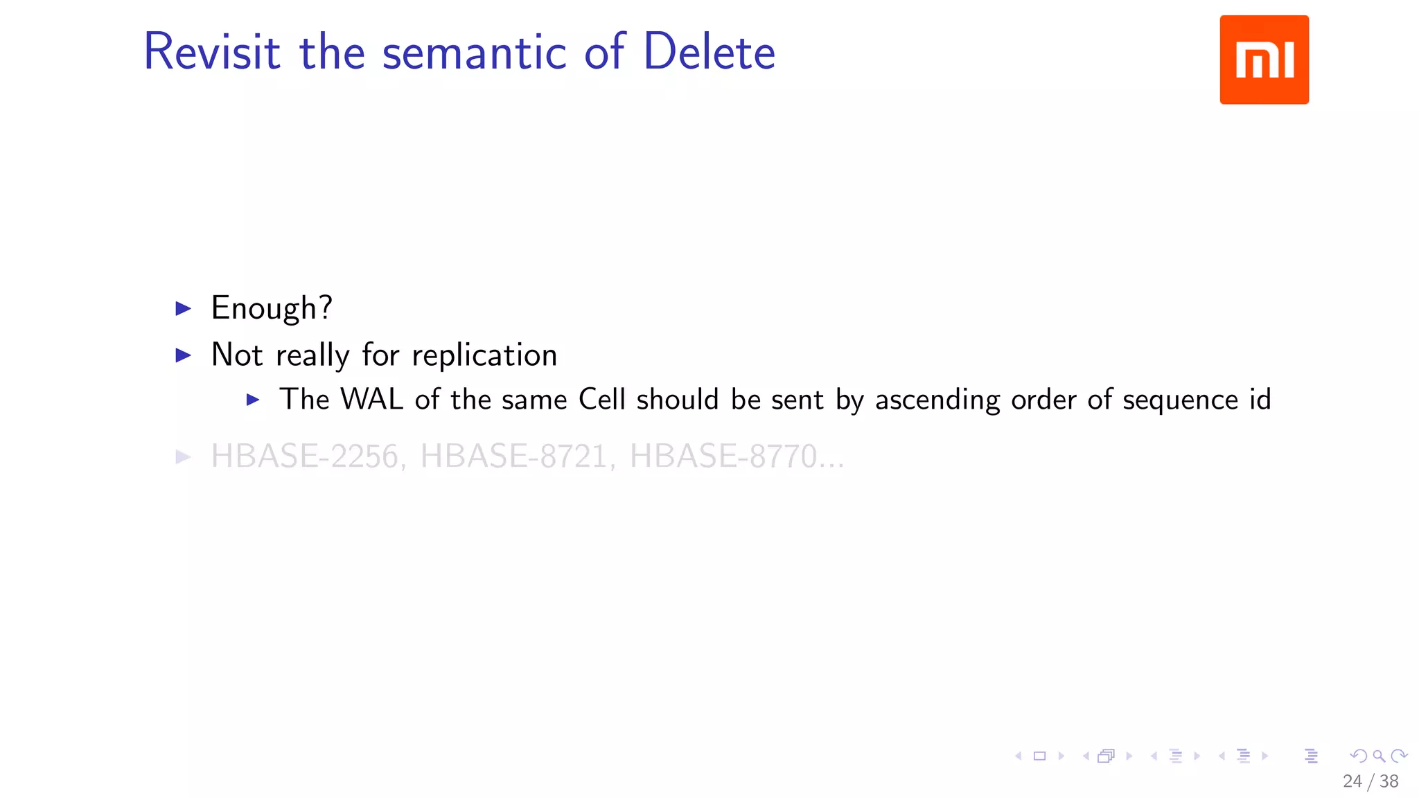 .....
.
....
.
....
.
.....
.
....
.
....
.
....
.
.....
.
....
.
....
.
....
.
.....
.
....
.
....
.
....
.
.....
.
....
.
.....
.
....
.
....
.
Revisit the semantic of Delete
▶ Enough?
▶ Not really for replication
▶ The WAL of the same Cell should be sent by ascending order of sequence id
▶ HBASE-2256, HBASE-8721, HBASE-8770...
24 / 38
 