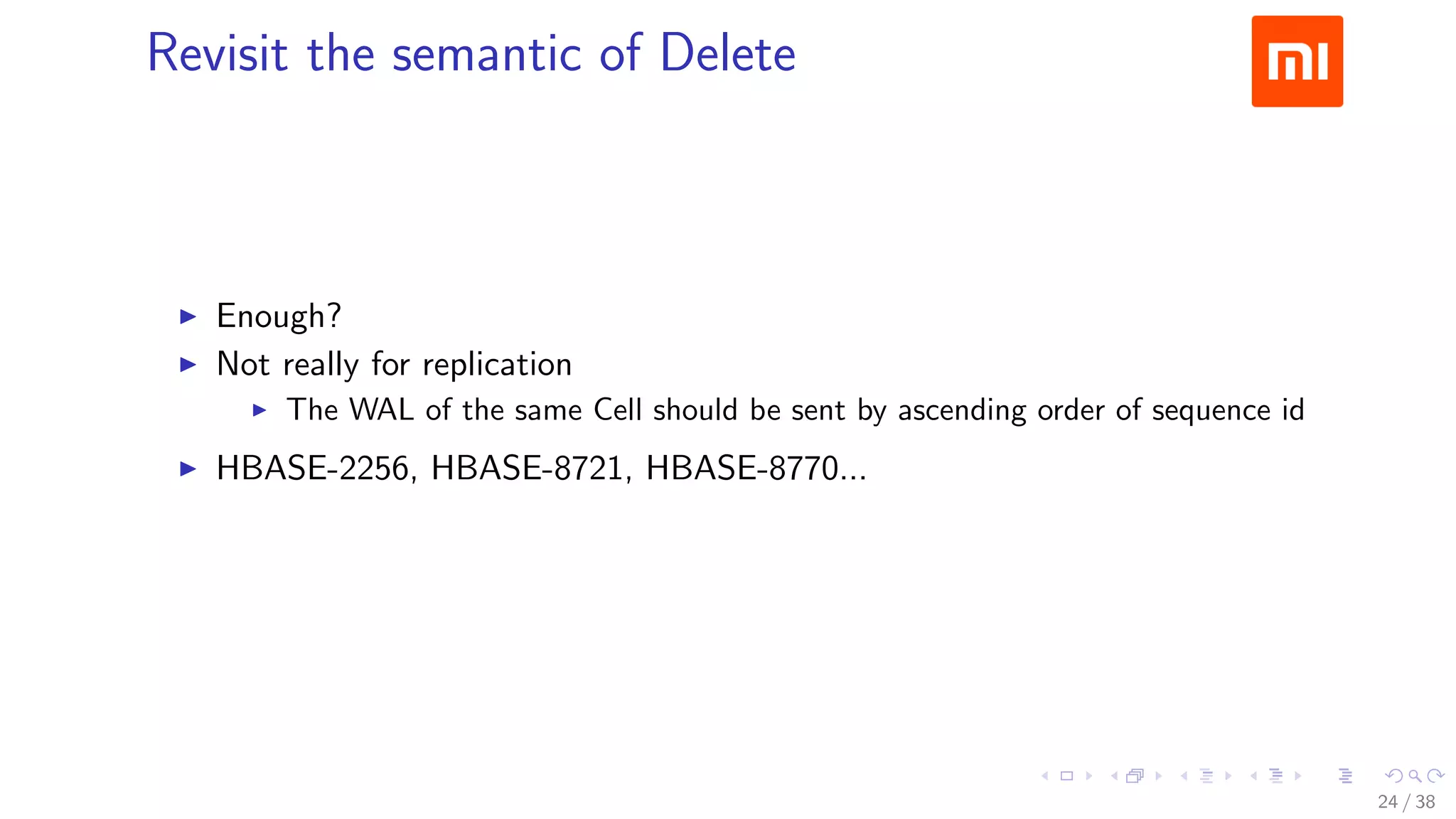 .....
.
....
.
....
.
.....
.
....
.
....
.
....
.
.....
.
....
.
....
.
....
.
.....
.
....
.
....
.
....
.
.....
.
....
.
.....
.
....
.
....
.
Revisit the semantic of Delete
▶ Enough?
▶ Not really for replication
▶ The WAL of the same Cell should be sent by ascending order of sequence id
▶ HBASE-2256, HBASE-8721, HBASE-8770...
24 / 38
 