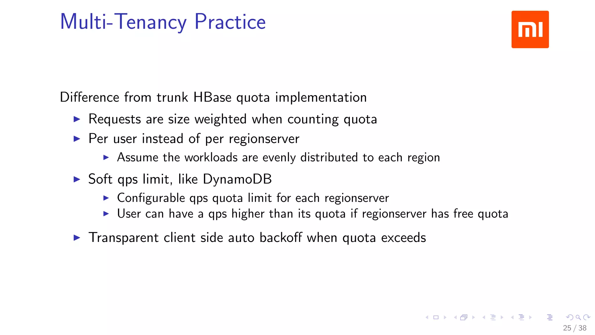 .....
.
....
.
....
.
.....
.
....
.
....
.
....
.
.....
.
....
.
....
.
....
.
.....
.
....
.
....
.
....
.
.....
.
....
.
.....
.
....
.
....
.
Multi-Tenancy Practice
Diﬀerence from trunk HBase quota implementation
▶ Requests are size weighted when counting quota
▶ Per user instead of per regionserver
▶ Assume the workloads are evenly distributed to each region
▶ Soft qps limit, like DynamoDB
▶ Conﬁgurable qps quota limit for each regionserver
▶ User can have a qps higher than its quota if regionserver has free quota
▶ Transparent client side auto backoﬀ when quota exceeds
25 / 38
 