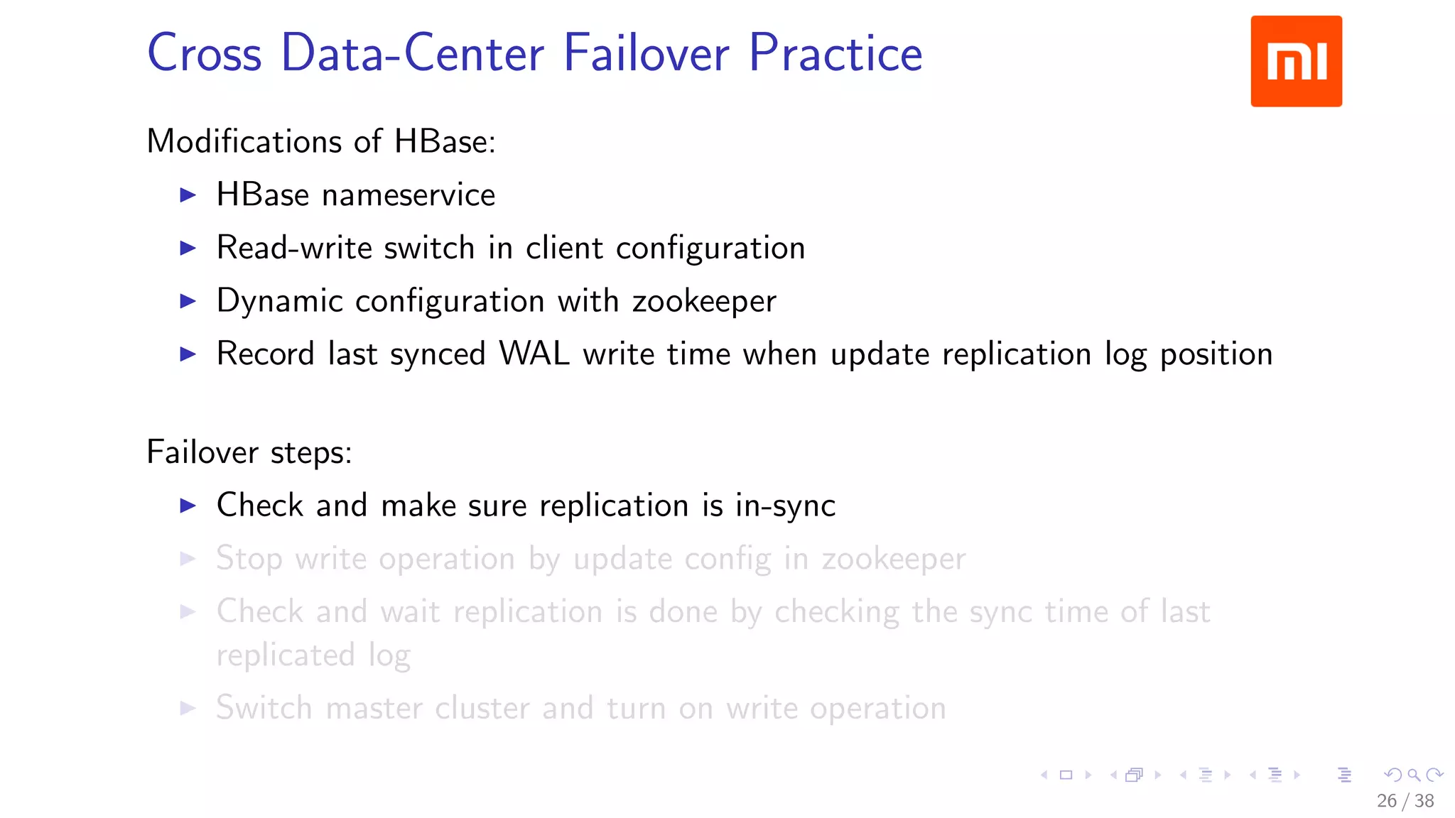 .....
.
....
.
....
.
.....
.
....
.
....
.
....
.
.....
.
....
.
....
.
....
.
.....
.
....
.
....
.
....
.
.....
.
....
.
.....
.
....
.
....
.
Cross Data-Center Failover Practice
Modiﬁcations of HBase:
▶ HBase nameservice
▶ Read-write switch in client conﬁguration
▶ Dynamic conﬁguration with zookeeper
▶ Record last synced WAL write time when update replication log position
Failover steps:
▶ Check and make sure replication is in-sync
▶ Stop write operation by update conﬁg in zookeeper
▶ Check and wait replication is done by checking the sync time of last
replicated log
▶ Switch master cluster and turn on write operation
26 / 38
 