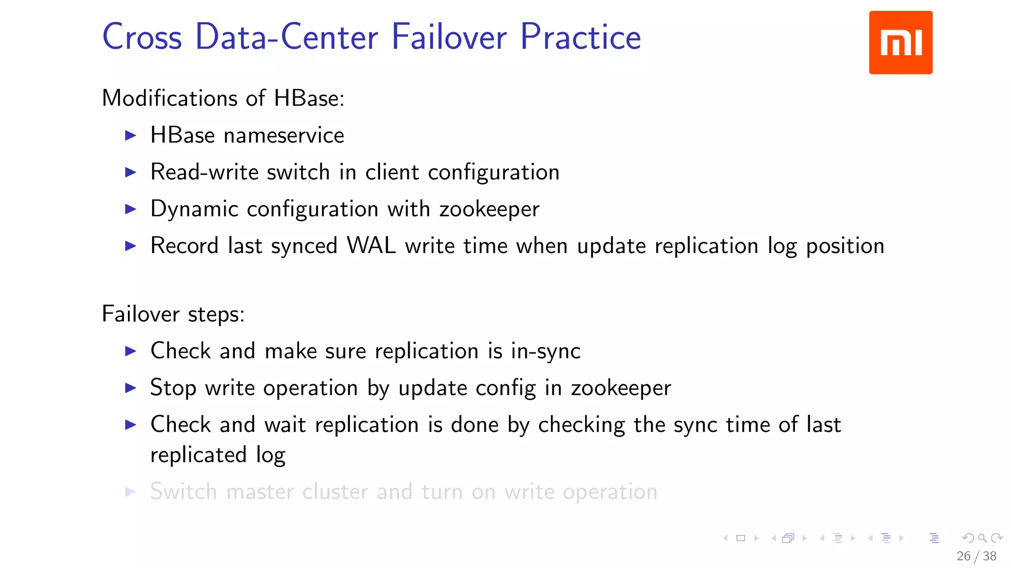.....
.
....
.
....
.
.....
.
....
.
....
.
....
.
.....
.
....
.
....
.
....
.
.....
.
....
.
....
.
....
.
.....
.
....
.
.....
.
....
.
....
.
Cross Data-Center Failover Practice
Modiﬁcations of HBase:
▶ HBase nameservice
▶ Read-write switch in client conﬁguration
▶ Dynamic conﬁguration with zookeeper
▶ Record last synced WAL write time when update replication log position
Failover steps:
▶ Check and make sure replication is in-sync
▶ Stop write operation by update conﬁg in zookeeper
▶ Check and wait replication is done by checking the sync time of last
replicated log
▶ Switch master cluster and turn on write operation
26 / 38
 