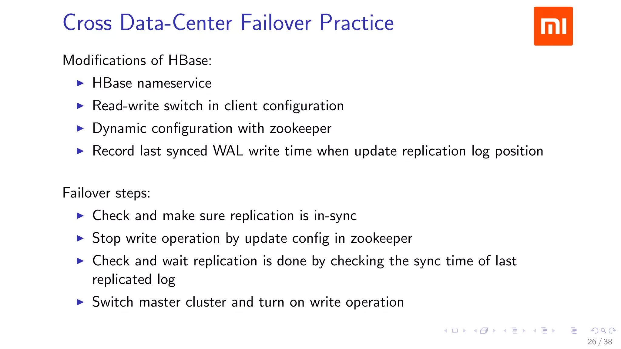 .....
.
....
.
....
.
.....
.
....
.
....
.
....
.
.....
.
....
.
....
.
....
.
.....
.
....
.
....
.
....
.
.....
.
....
.
.....
.
....
.
....
.
Cross Data-Center Failover Practice
Modiﬁcations of HBase:
▶ HBase nameservice
▶ Read-write switch in client conﬁguration
▶ Dynamic conﬁguration with zookeeper
▶ Record last synced WAL write time when update replication log position
Failover steps:
▶ Check and make sure replication is in-sync
▶ Stop write operation by update conﬁg in zookeeper
▶ Check and wait replication is done by checking the sync time of last
replicated log
▶ Switch master cluster and turn on write operation
26 / 38
 
