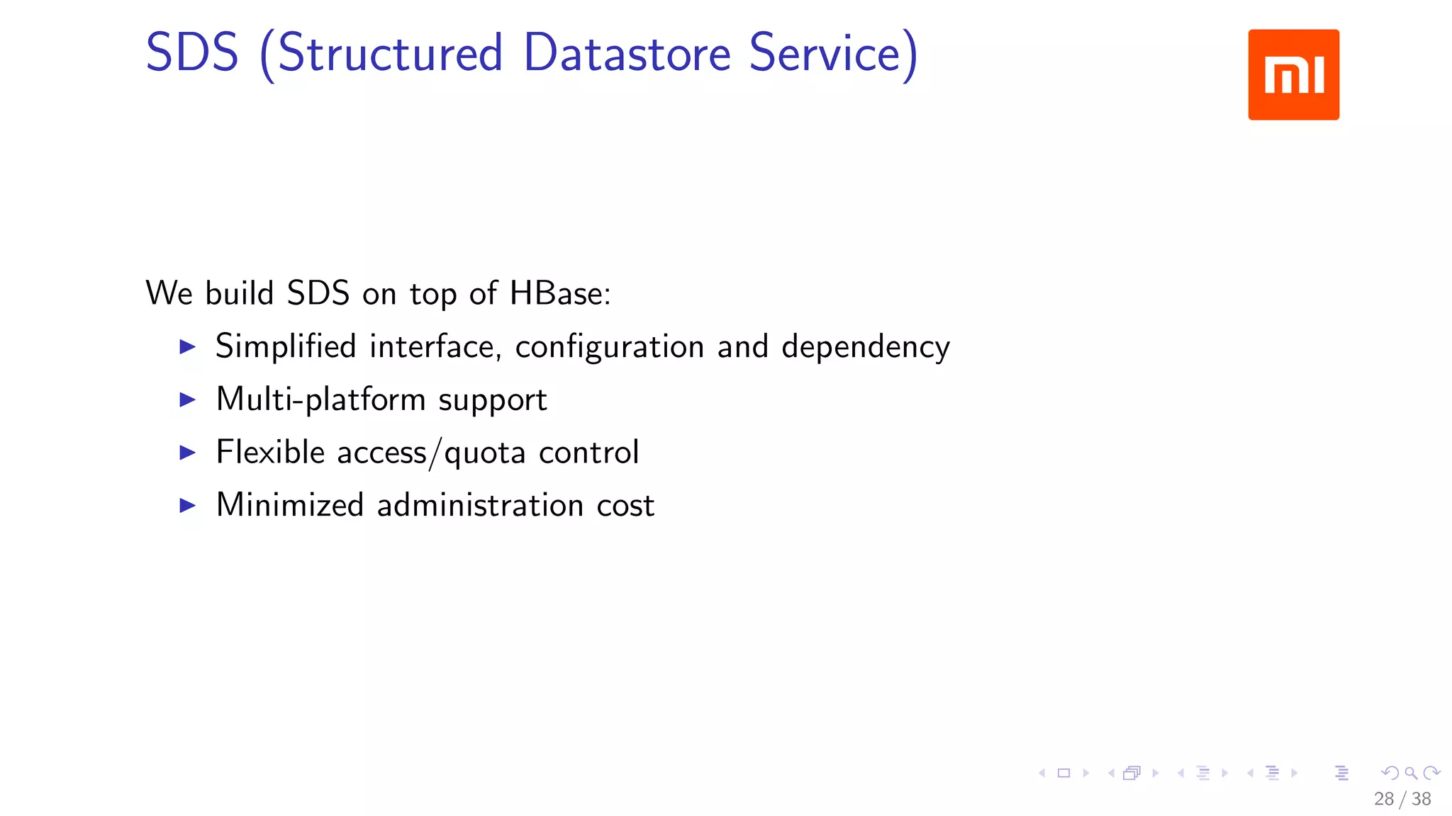 .....
.
....
.
....
.
.....
.
....
.
....
.
....
.
.....
.
....
.
....
.
....
.
.....
.
....
.
....
.
....
.
.....
.
....
.
.....
.
....
.
....
.
SDS (Structured Datastore Service)
We build SDS on top of HBase:
▶ Simpliﬁed interface, conﬁguration and dependency
▶ Multi-platform support
▶ Flexible access/quota control
▶ Minimized administration cost
28 / 38
 