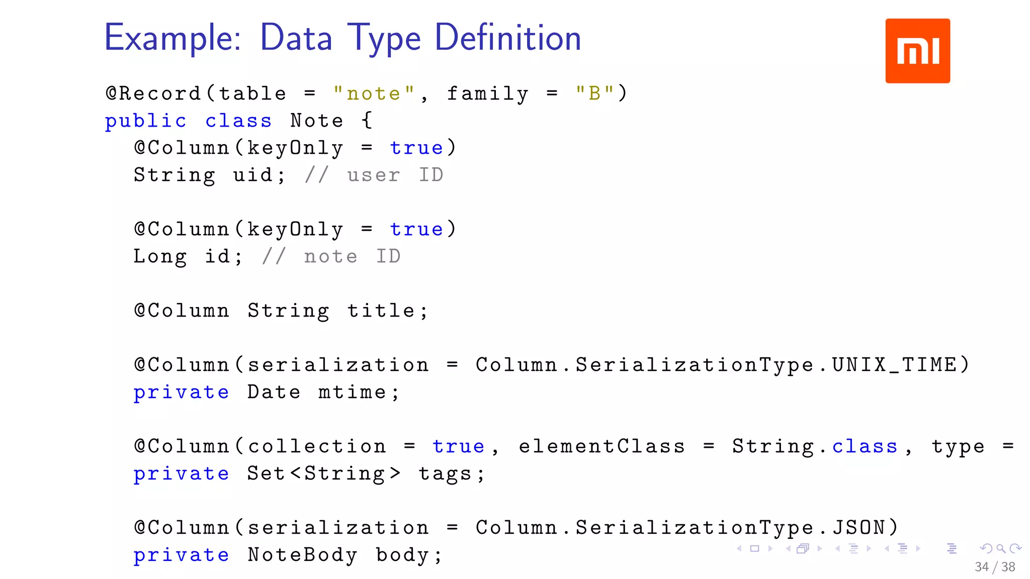 .....
.
....
.
....
.
.....
.
....
.
....
.
....
.
.....
.
....
.
....
.
....
.
.....
.
....
.
....
.
....
.
.....
.
....
.
.....
.
....
.
....
.
Example: Data Type Deﬁnition
@Record(table = "note", family = "B")
public class Note {
@Column(keyOnly = true)
String uid; // user ID
@Column(keyOnly = true)
Long id; // note ID
@Column String title;
@Column(serialization = Column. SerializationType .UNIX_TIME)
private Date mtime;
@Column(collection = true , elementClass = String.class , type =
private Set <String > tags;
@Column(serialization = Column. SerializationType .JSON)
private NoteBody body; 34 / 38
 