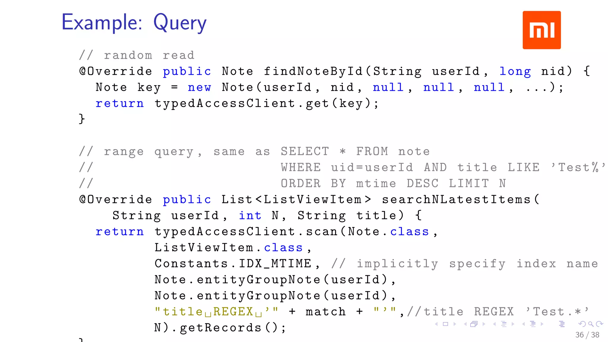 .....
.
....
.
....
.
.....
.
....
.
....
.
....
.
.....
.
....
.
....
.
....
.
.....
.
....
.
....
.
....
.
.....
.
....
.
.....
.
....
.
....
.
Example: Query
// random read
@Override public Note findNoteById(String userId , long nid) {
Note key = new Note(userId , nid , null , null , null , ...);
return typedAccessClient .get(key);
}
// range query , same as SELECT * FROM note
// WHERE uid=userId AND title LIKE ’Test%’
// ORDER BY mtime DESC LIMIT N
@Override public List <ListViewItem > searchNLatestItems (
String userId , int N, String title) {
return typedAccessClient .scan(Note.class ,
ListViewItem .class ,
Constants.IDX_MTIME , // implicitly specify index name
Note.entityGroupNote (userId),
Note.entityGroupNote (userId),
"title␣REGEX␣’" + match + "’",// title REGEX ’Test.*’
N). getRecords (); 36 / 38
 