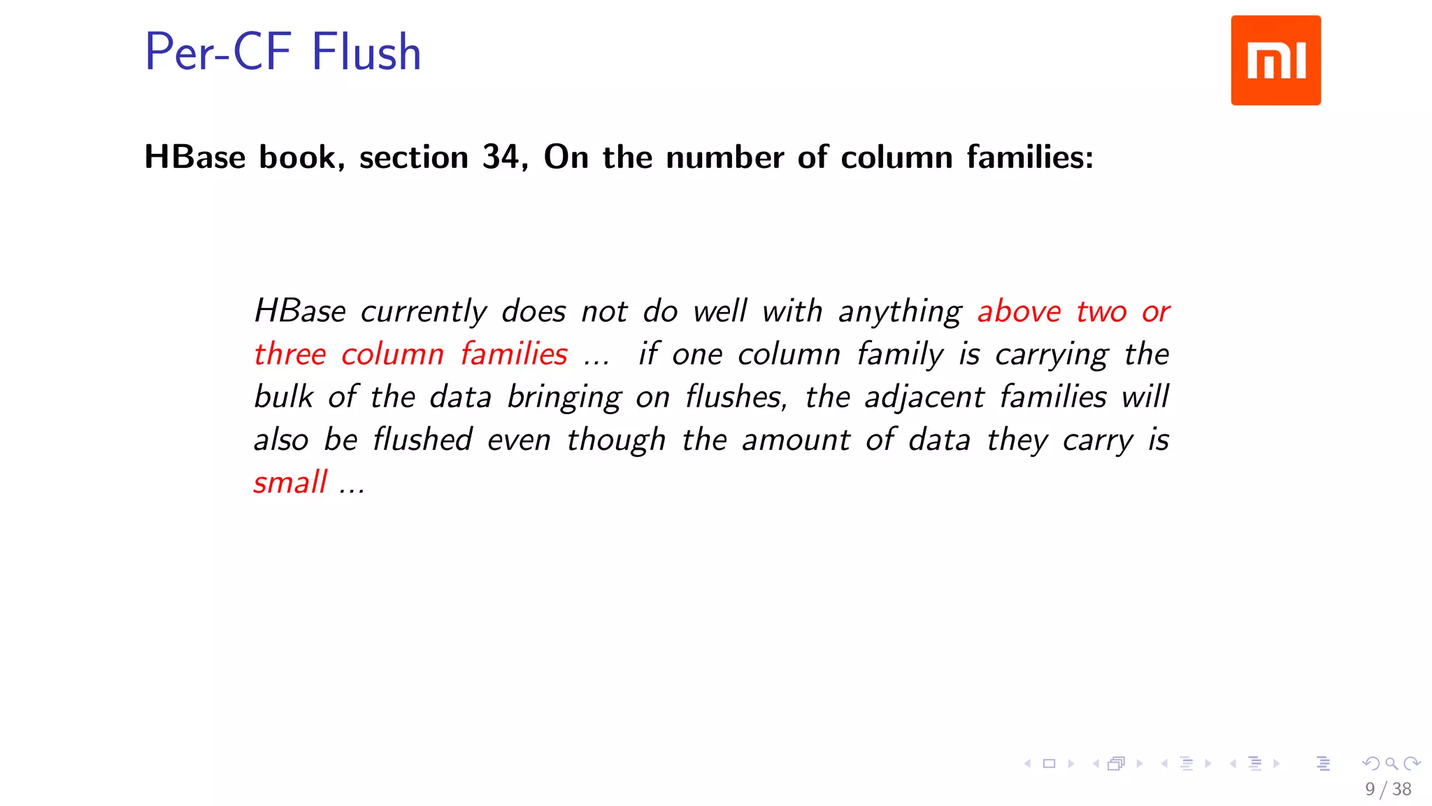 .....
.
....
.
....
.
.....
.
....
.
....
.
....
.
.....
.
....
.
....
.
....
.
.....
.
....
.
....
.
....
.
.....
.
....
.
.....
.
....
.
....
.
Per-CF Flush
HBase book, section 34, On the number of column families:
HBase currently does not do well with anything above two or
three column families ... if one column family is carrying the
bulk of the data bringing on ﬂushes, the adjacent families will
also be ﬂushed even though the amount of data they carry is
small ...
So let’s not ﬂush the small families
9 / 38
 