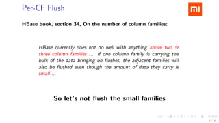 .....
.
....
.
....
.
.....
.
....
.
....
.
....
.
.....
.
....
.
....
.
....
.
.....
.
....
.
....
.
....
.
.....
.
....
.
.....
.
....
.
....
.
Per-CF Flush
HBase book, section 34, On the number of column families:
HBase currently does not do well with anything above two or
three column families ... if one column family is carrying the
bulk of the data bringing on ﬂushes, the adjacent families will
also be ﬂushed even though the amount of data they carry is
small ...
So let’s not ﬂush the small families
9 / 38
 