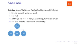 .....
.
....
.
....
.
.....
.
....
.
....
.
....
.
.....
.
....
.
....
.
....
.
.....
.
....
.
....
.
....
.
.....
.
....
.
.....
.
....
.
....
.
Async WAL
Solution: AsyncFSWAL and FanOutOneBlockAsyncDFSOutput
▶ Simple, can only write one block
▶ Fail-fast
▶ All things are done in netty’s EventLoop, fully event-driven
▶ Fan out, write to 3 datanodes concurrently
16 / 38
 