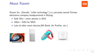 .....
.
....
.
....
.
.....
.
....
.
....
.
....
.
.....
.
....
.
....
.
....
.
.....
.
....
.
....
.
....
.
.....
.
....
.
.....
.
....
.
....
.
About Xiaomi
Xiaomi Inc. (literally ”millet technology”) is a privately owned Chinese
electronics company headquartered in Beijing.
▶ Sold 70m+ smart phones in 2015
▶ 100m+ DAU for MIUI
▶ Lots of other smart devices.(Mi Band, Air Puriﬁer, etc.)
2 / 38
 