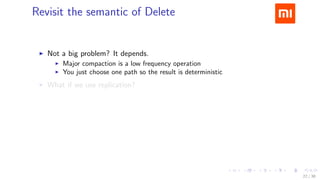 .....
.
....
.
....
.
.....
.
....
.
....
.
....
.
.....
.
....
.
....
.
....
.
.....
.
....
.
....
.
....
.
.....
.
....
.
.....
.
....
.
....
.
Revisit the semantic of Delete
▶ Not a big problem? It depends.
▶ Major compaction is a low frequency operation
▶ You just choose one path so the result is deterministic
▶ What if we use replication?
Eventual inconsistency
22 / 38
 