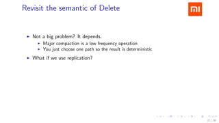 .....
.
....
.
....
.
.....
.
....
.
....
.
....
.
.....
.
....
.
....
.
....
.
.....
.
....
.
....
.
....
.
.....
.
....
.
.....
.
....
.
....
.
Revisit the semantic of Delete
▶ Not a big problem? It depends.
▶ Major compaction is a low frequency operation
▶ You just choose one path so the result is deterministic
▶ What if we use replication?
Eventual inconsistency
22 / 38
 