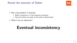 .....
.
....
.
....
.
.....
.
....
.
....
.
....
.
.....
.
....
.
....
.
....
.
.....
.
....
.
....
.
....
.
.....
.
....
.
.....
.
....
.
....
.
Revisit the semantic of Delete
▶ Not a big problem? It depends.
▶ Major compaction is a low frequency operation
▶ You just choose one path so the result is deterministic
▶ What if we use replication?
Eventual inconsistency
22 / 38
 