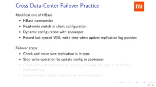.....
.
....
.
....
.
.....
.
....
.
....
.
....
.
.....
.
....
.
....
.
....
.
.....
.
....
.
....
.
....
.
.....
.
....
.
.....
.
....
.
....
.
Cross Data-Center Failover Practice
Modiﬁcations of HBase:
▶ HBase nameservice
▶ Read-write switch in client conﬁguration
▶ Dynamic conﬁguration with zookeeper
▶ Record last synced WAL write time when update replication log position
Failover steps:
▶ Check and make sure replication is in-sync
▶ Stop write operation by update conﬁg in zookeeper
▶ Check and wait replication is done by checking the sync time of last
replicated log
▶ Switch master cluster and turn on write operation
26 / 38
 